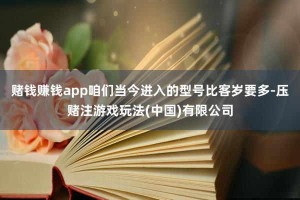 赌钱赚钱app咱们当今进入的型号比客岁要多-压赌注游戏玩法(中国)有限公司