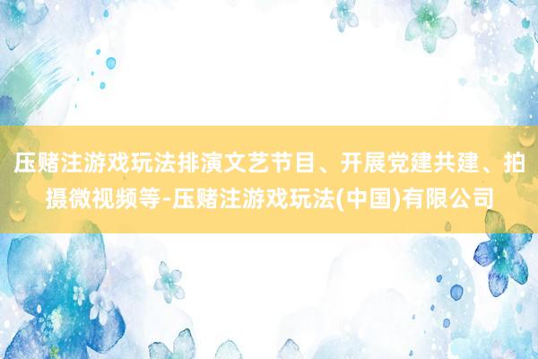 压赌注游戏玩法排演文艺节目、开展党建共建、拍摄微视频等-压赌注游戏玩法(中国)有限公司