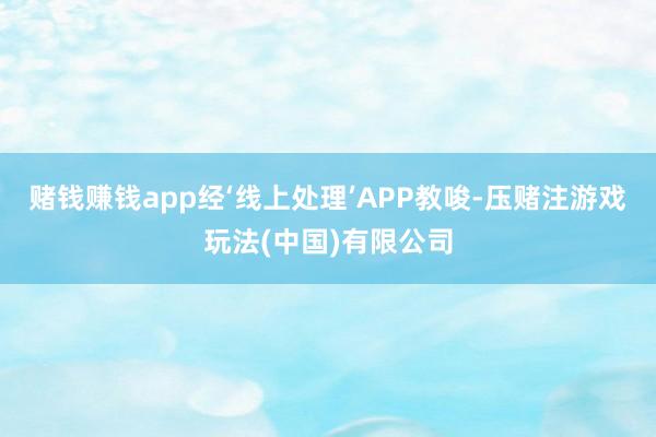 赌钱赚钱app经‘线上处理’APP教唆-压赌注游戏玩法(中国)有限公司