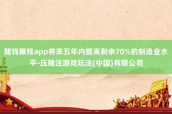 赌钱赚钱app将来五年内提高剩余70%的制造业水平-压赌注游戏玩法(中国)有限公司