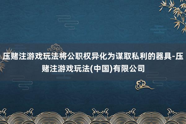 压赌注游戏玩法将公职权异化为谋取私利的器具-压赌注游戏玩法(中国)有限公司