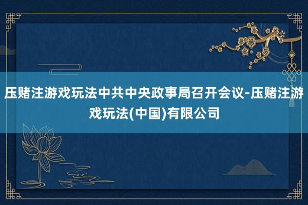 压赌注游戏玩法中共中央政事局召开会议-压赌注游戏玩法(中国)有限公司