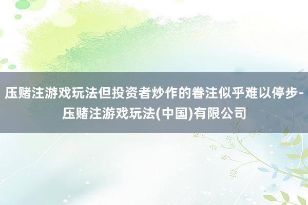 压赌注游戏玩法但投资者炒作的眷注似乎难以停步-压赌注游戏玩法(中国)有限公司