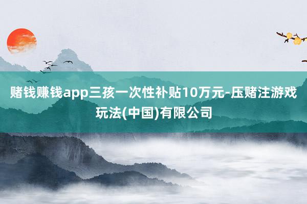 赌钱赚钱app三孩一次性补贴10万元-压赌注游戏玩法(中国)有限公司