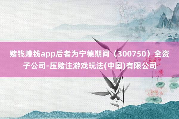 赌钱赚钱app后者为宁德期间（300750）全资子公司-压赌注游戏玩法(中国)有限公司