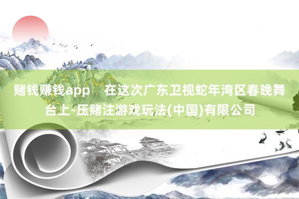 赌钱赚钱app    在这次广东卫视蛇年湾区春晚舞台上-压赌注游戏玩法(中国)有限公司