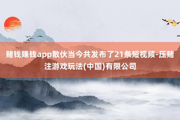 赌钱赚钱app散伙当今共发布了21条短视频-压赌注游戏玩法(中国)有限公司